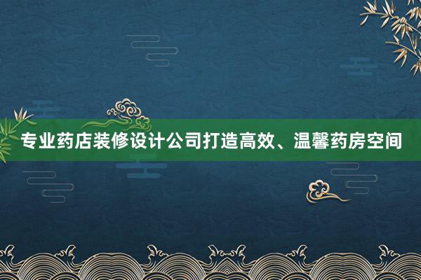 专业药店装修设计公司打造高效、温馨药房空间