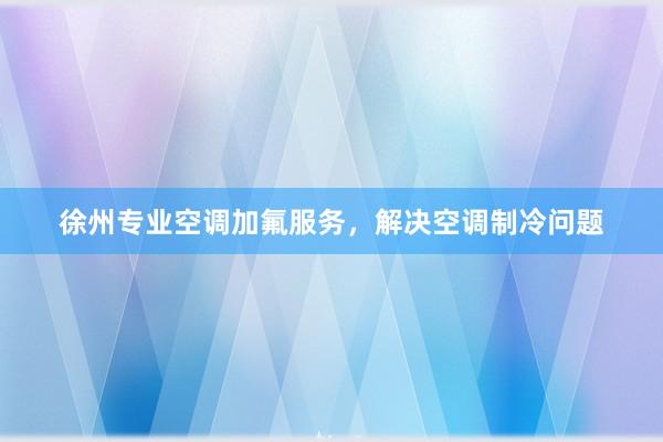 徐州专业空调加氟服务，解决空调制冷问题